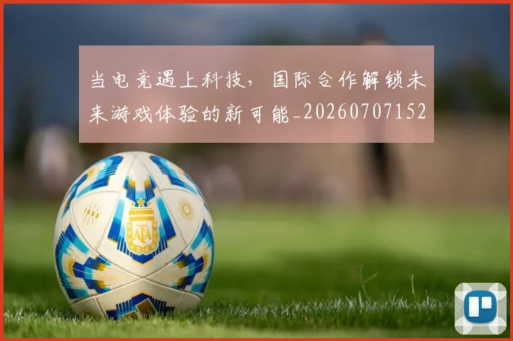 当电竞遇上科技，国际合作解锁未来游戏体验的新可能_20260707152749