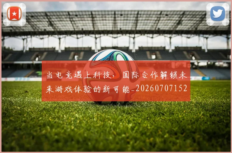 当电竞遇上科技，国际合作解锁未来游戏体验的新可能_20260707152749