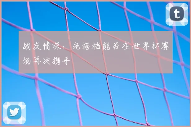 战友情深，老搭档能否在世界杯赛场再次携手