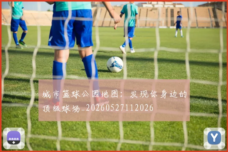城市篮球公园地图：发现你身边的顶级球场_20260527112026