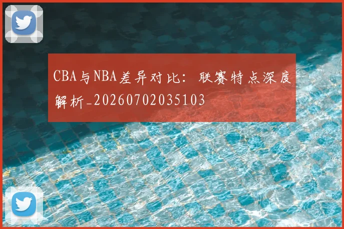 CBA与NBA差异对比：联赛特点深度解析_20260702035103