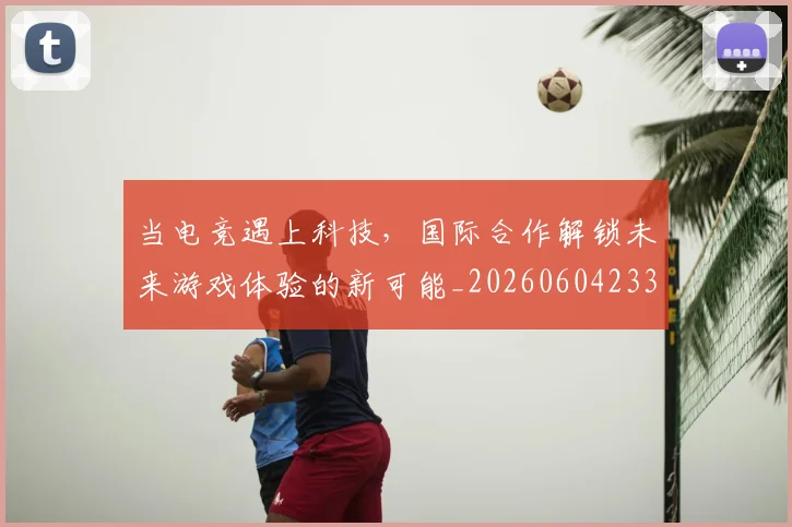 当电竞遇上科技，国际合作解锁未来游戏体验的新可能_20260604233137