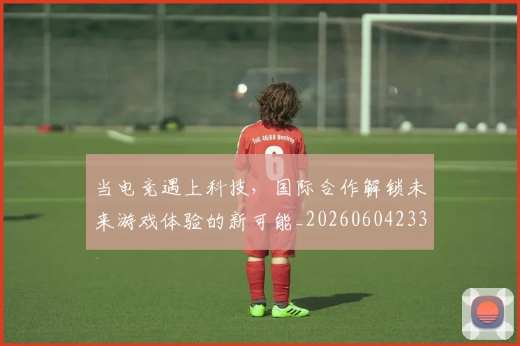 当电竞遇上科技，国际合作解锁未来游戏体验的新可能_20260604233137