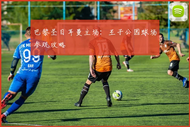 巴黎圣日耳曼主场：王子公园球场参观攻略