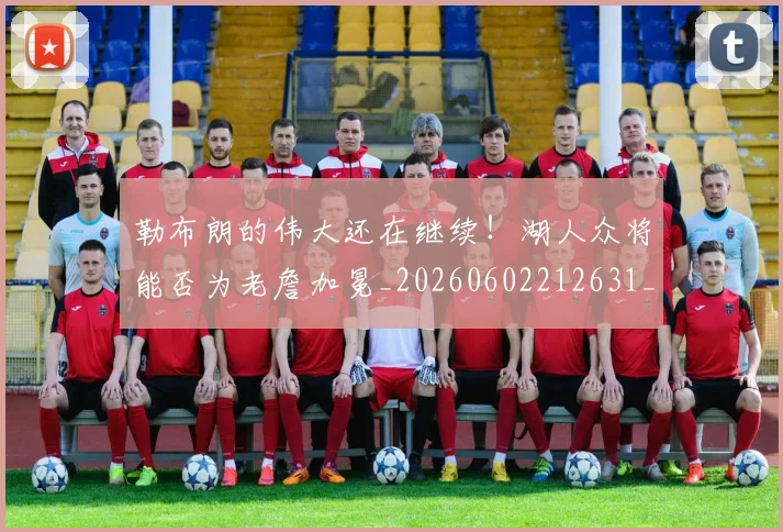勒布朗的伟大还在继续！湖人众将能否为老詹加冕_20260602212631_20260704174138