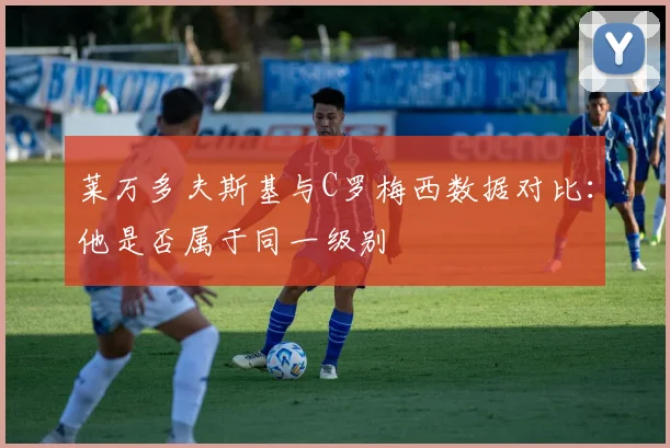 莱万多夫斯基与C罗梅西数据对比:他是否属于同一级别