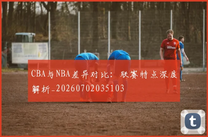 CBA与NBA差异对比：联赛特点深度解析_20260702035103