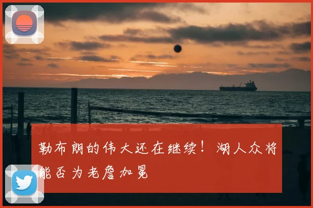 勒布朗的伟大还在继续！湖人众将能否为老詹加冕