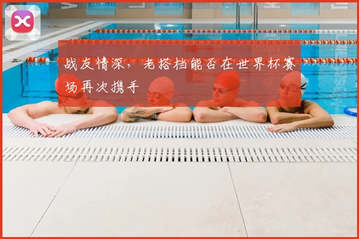 战友情深，老搭档能否在世界杯赛场再次携手