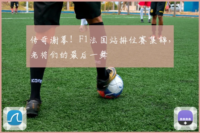 传奇谢幕！F1法国站排位赛集锦，老将们的最后一舞