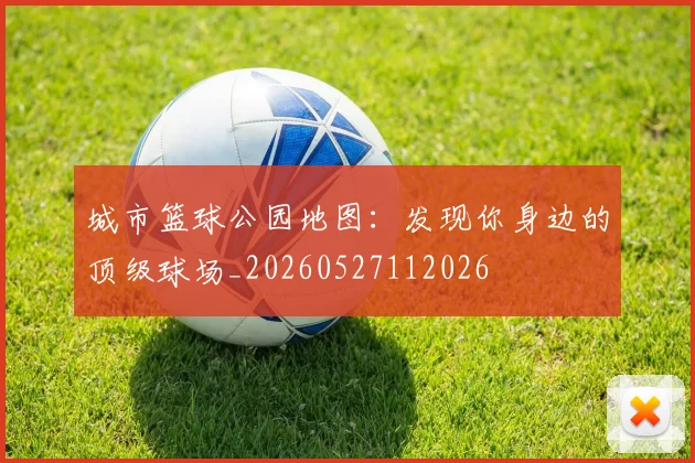 城市篮球公园地图:发现你身边的顶级球场_20260527112026