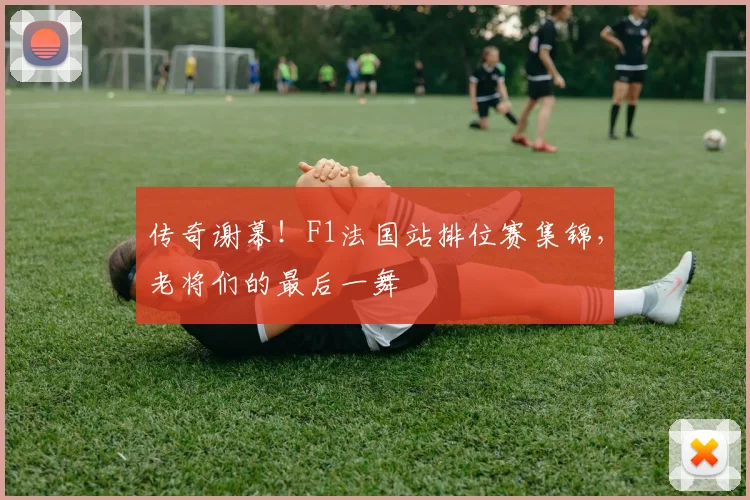 传奇谢幕！F1法国站排位赛集锦，老将们的最后一舞