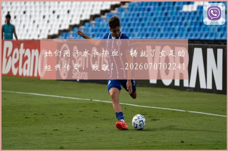 她们用汗水和热血，铸就了女足的经典传奇，致敬！_20260707022417