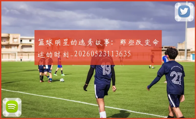 篮球明星的选秀故事：那些改变命运的时刻_20260523113635