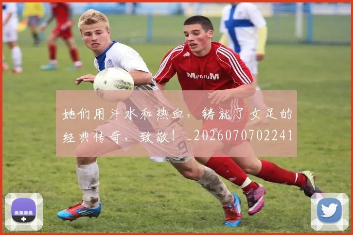她们用汗水和热血，铸就了女足的经典传奇，致敬！_20260707022417